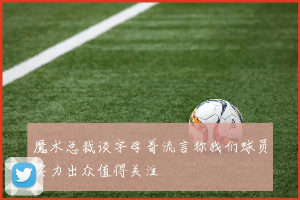 魔术总裁谈字母哥流言称我们球员实力出众值得关注