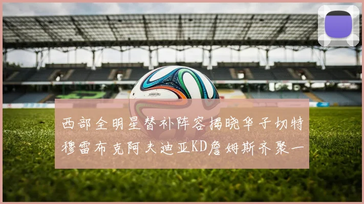 西部全明星替补阵容揭晓华子切特穆雷布克阿夫迪亚KD詹姆斯齐聚一堂