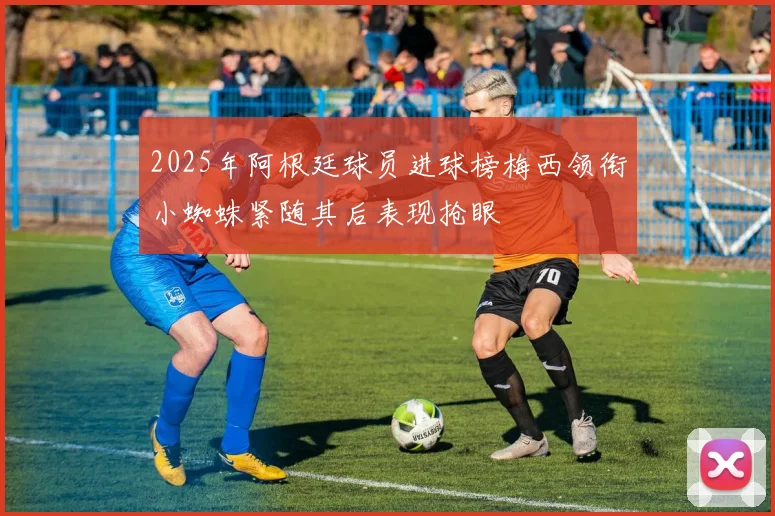 2025年阿根廷球员进球榜梅西领衔小蜘蛛紧随其后表现抢眼