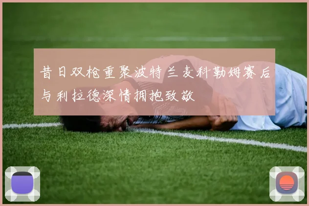 昔日双枪重聚波特兰麦科勒姆赛后与利拉德深情拥抱致敬
