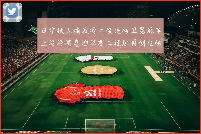 辽宁铁人楠波湾主场逆转卫冕冠军上海海港喜迎联赛三连胜再创佳绩