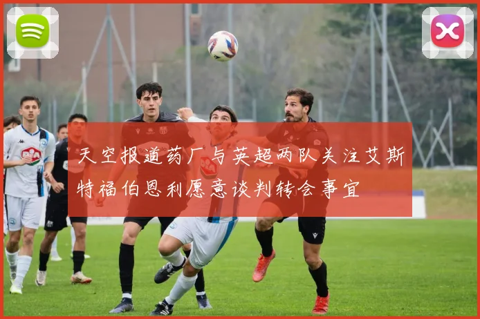 天空报道药厂与英超两队关注艾斯特福伯恩利愿意谈判转会事宜