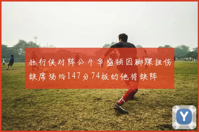 独行侠对阵公牛华盛顿因脚踝扭伤缺席场均147分74板的他将缺阵