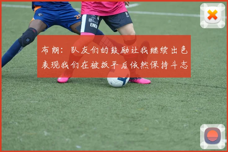 布朗：队友们的鼓励让我继续出色表现我们在被扳平后依然保持斗志