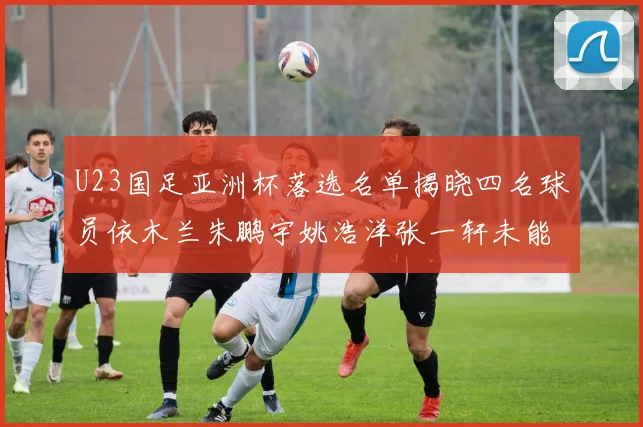 U23国足亚洲杯落选名单揭晓四名球员依木兰朱鹏宇姚浩洋张一轩未能入选
