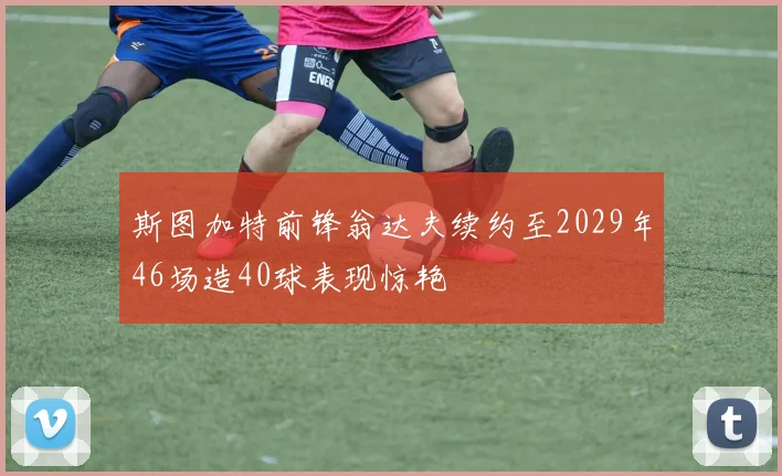 斯图加特前锋翁达夫续约至2029年46场造40球表现惊艳