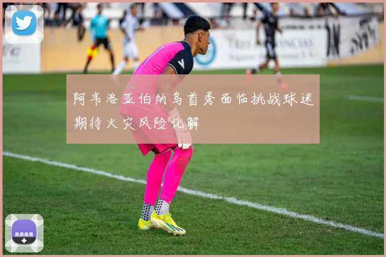阿韦洛亚伯纳乌首秀面临挑战球迷期待火灾风险化解