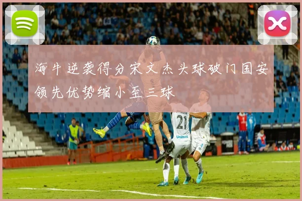 海牛逆袭得分宋文杰头球破门国安领先优势缩小至三球