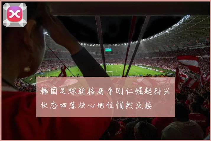 韩国足球新格局李刚仁崛起孙兴慜状态回落核心地位悄然交接