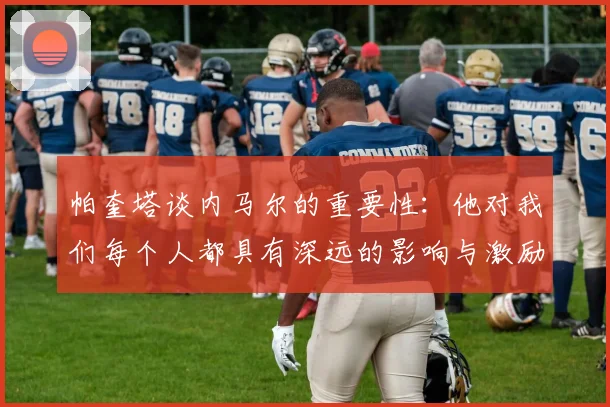 帕奎塔谈内马尔的重要性：他对我们每个人都具有深远的影响与激励