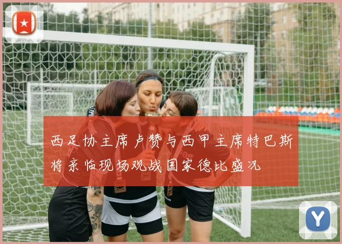 西足协主席卢赞与西甲主席特巴斯将亲临现场观战国家德比盛况