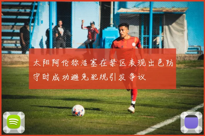 太阳阿伦称活塞在禁区表现出色防守时成功避免犯规引发争议