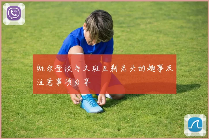 凯尔登谈与文班互剃光头的趣事及注意事项分享