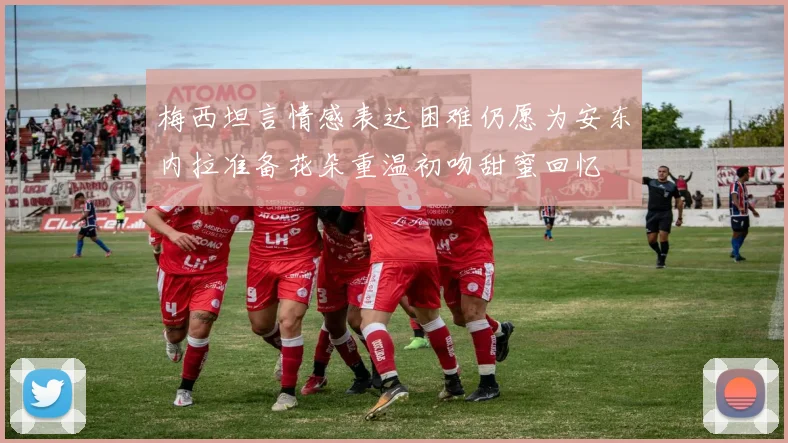 梅西坦言情感表达困难仍愿为安东内拉准备花朵重温初吻甜蜜回忆
