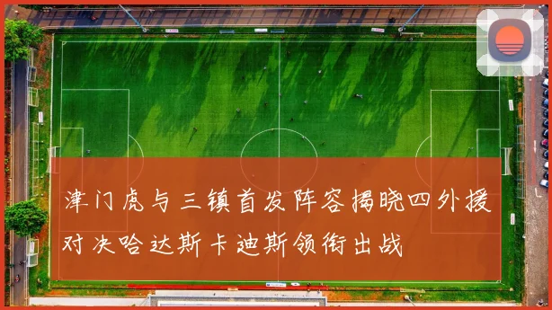 津门虎与三镇首发阵容揭晓四外援对决哈达斯卡迪斯领衔出战