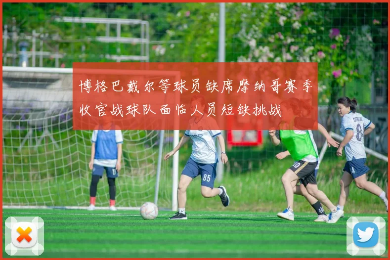 博格巴戴尔等球员缺席摩纳哥赛季收官战球队面临人员短缺挑战