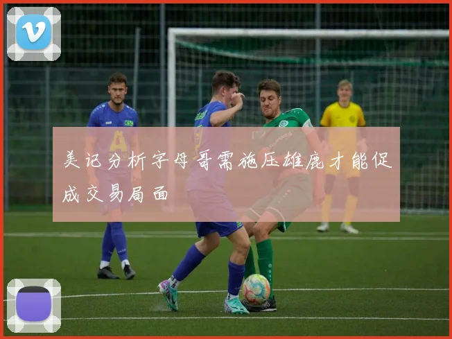美记分析字母哥需施压雄鹿才能促成交易局面