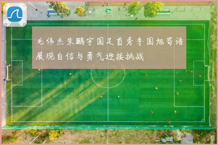 毛伟杰朱鹏宇国足首秀李国旭寄语展现自信与勇气迎接挑战