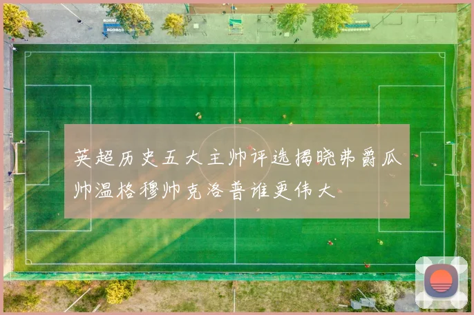 英超历史五大主帅评选揭晓弗爵瓜帅温格穆帅克洛普谁更伟大