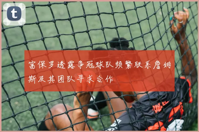 富保罗透露争冠球队频繁联系詹姆斯及其团队寻求合作