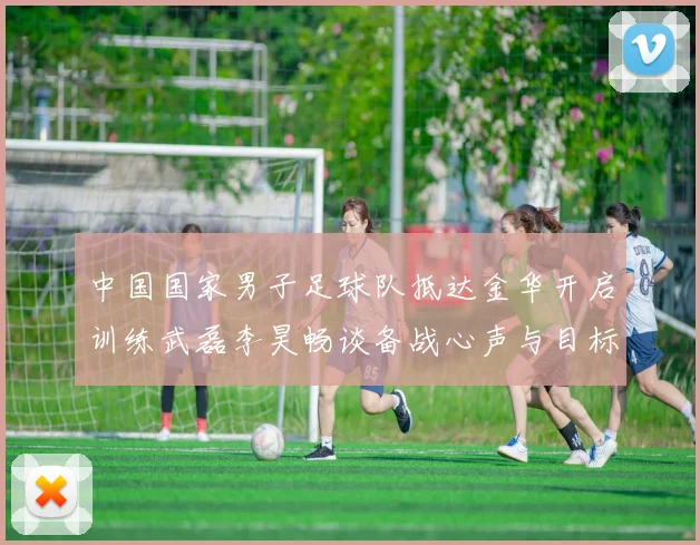 中国国家男子足球队抵达金华开启训练武磊李昊畅谈备战心声与目标