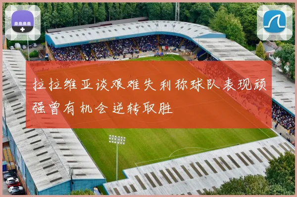拉拉维亚谈艰难失利称球队表现顽强曾有机会逆转取胜